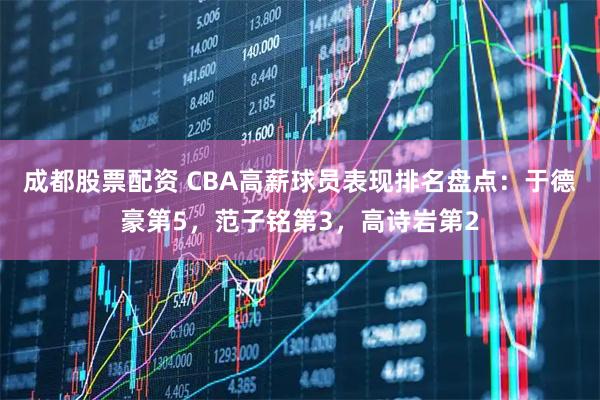成都股票配资 CBA高薪球员表现排名盘点：于德豪第5，范子铭第3，高诗岩第2