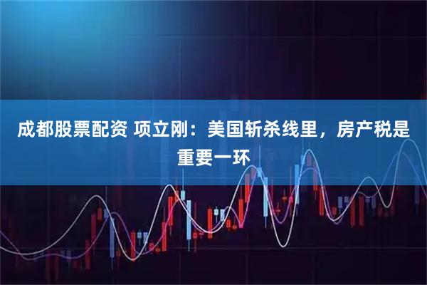 成都股票配资 项立刚：美国斩杀线里，房产税是重要一环