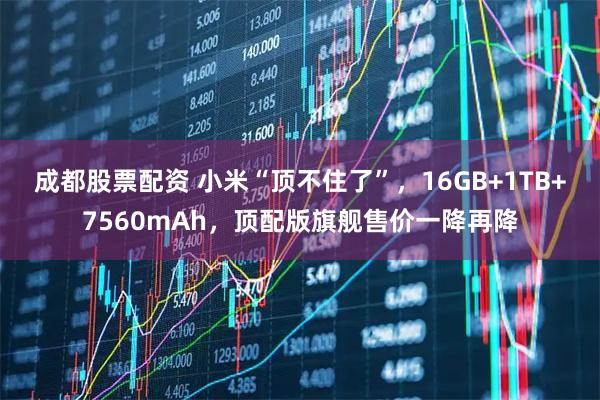 成都股票配资 小米“顶不住了”，16GB+1TB+7560mAh，顶配版旗舰售价一降再降