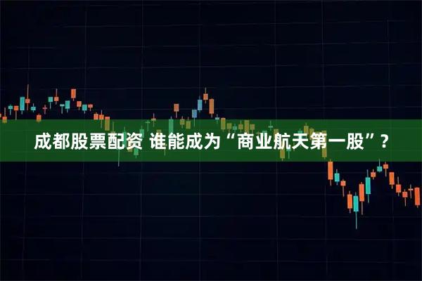 成都股票配资 谁能成为“商业航天第一股”？