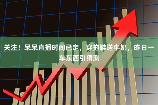 关注！呆呆直播时间已定，穿拖鞋送牛奶，昨日一车东西引猜测