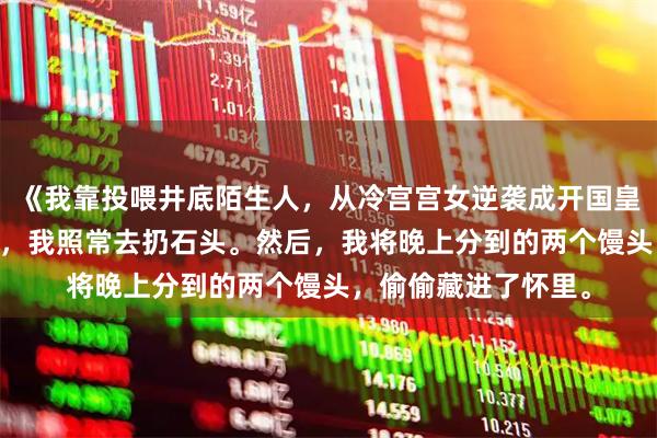 《我靠投喂井底陌生人，从冷宫宫女逆袭成开国皇后！》沈鸢 第二天，我照常去扔石头。然后，我将晚上分到的两个馒头，偷偷藏进了怀里。