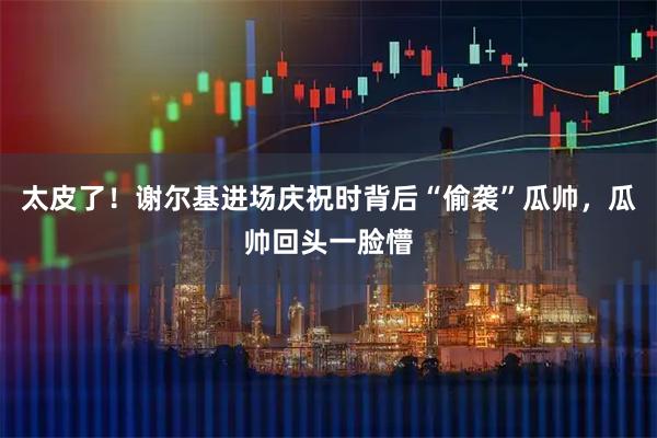 太皮了！谢尔基进场庆祝时背后“偷袭”瓜帅，瓜帅回头一脸懵