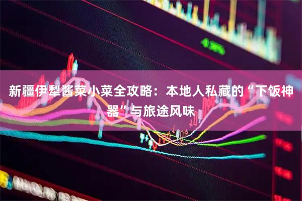新疆伊犁酱菜小菜全攻略：本地人私藏的“下饭神器”与旅途风味