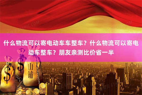 什么物流可以寄电动车车整车？什么物流可以寄电动车整车？朋友亲测比价省一半