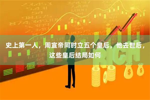 史上第一人，周宣帝同时立五个皇后，他去世后，这些皇后结局如何