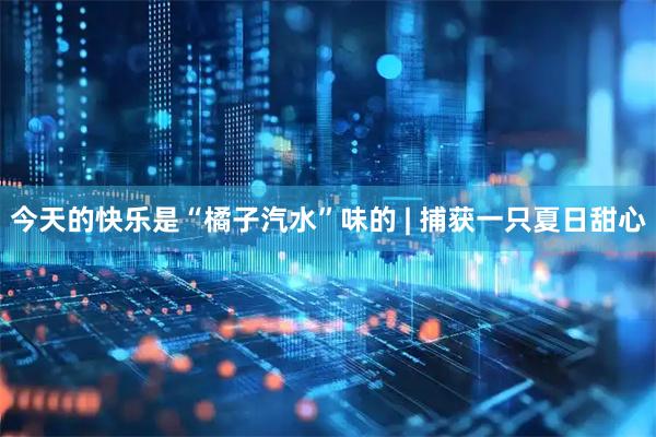 今天的快乐是“橘子汽水”味的 | 捕获一只夏日甜心