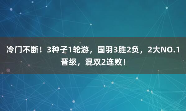 冷门不断！3种子1轮游，国羽3胜2负，2大NO.1晋级，混双2连败！