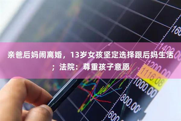 亲爸后妈闹离婚，13岁女孩坚定选择跟后妈生活；法院：尊重孩子意愿