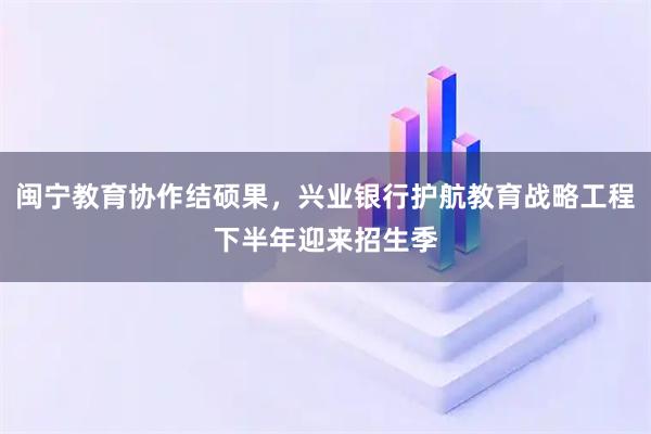 闽宁教育协作结硕果，兴业银行护航教育战略工程下半年迎来招生季