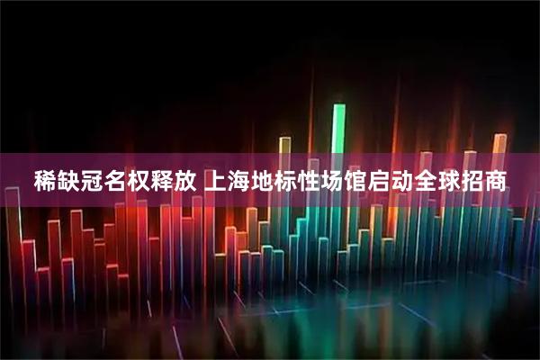 稀缺冠名权释放 上海地标性场馆启动全球招商