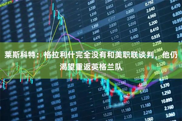 莱斯科特:格拉利什完全没有和美职联谈判,他仍渴望重返英格兰队