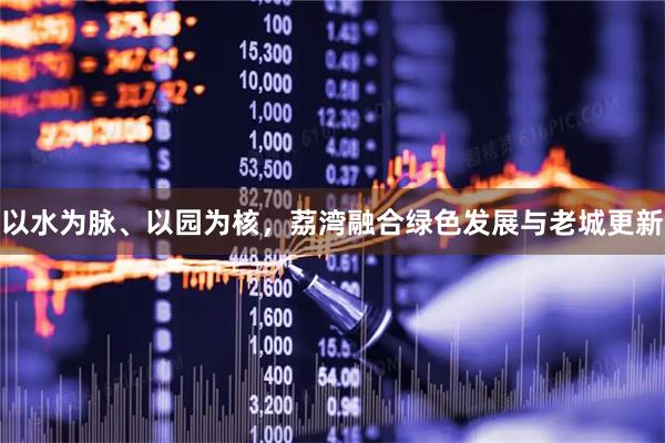 以水为脉、以园为核，荔湾融合绿色发展与老城更新