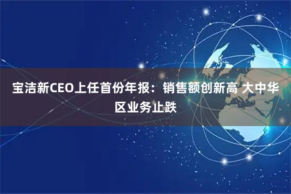 宝洁新CEO上任首份年报：销售额创新高 大中华区业务止跌